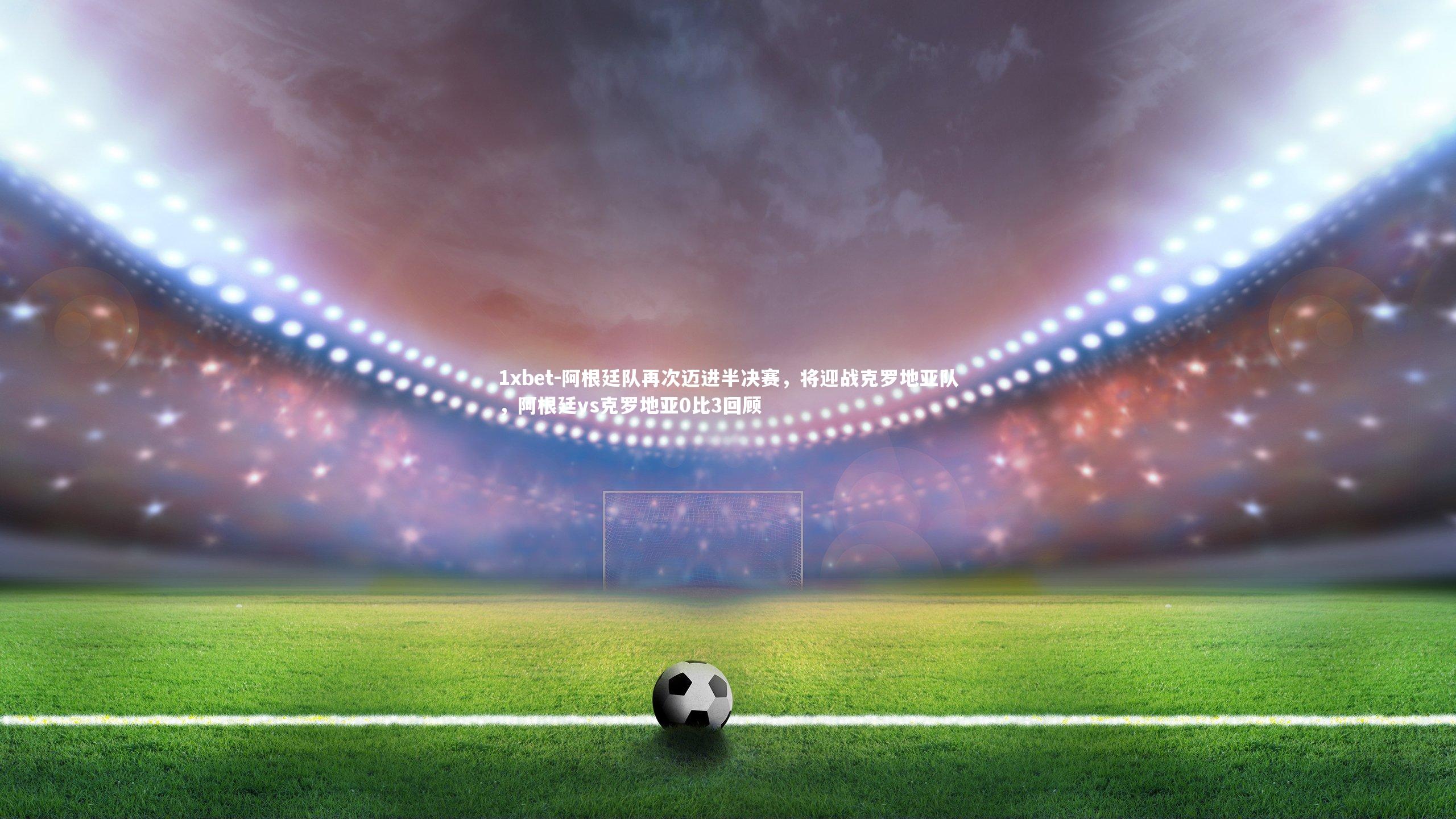 阿根廷队再次迈进半决赛，将迎战克罗地亚队，阿根廷vs克罗地亚0比3回顾