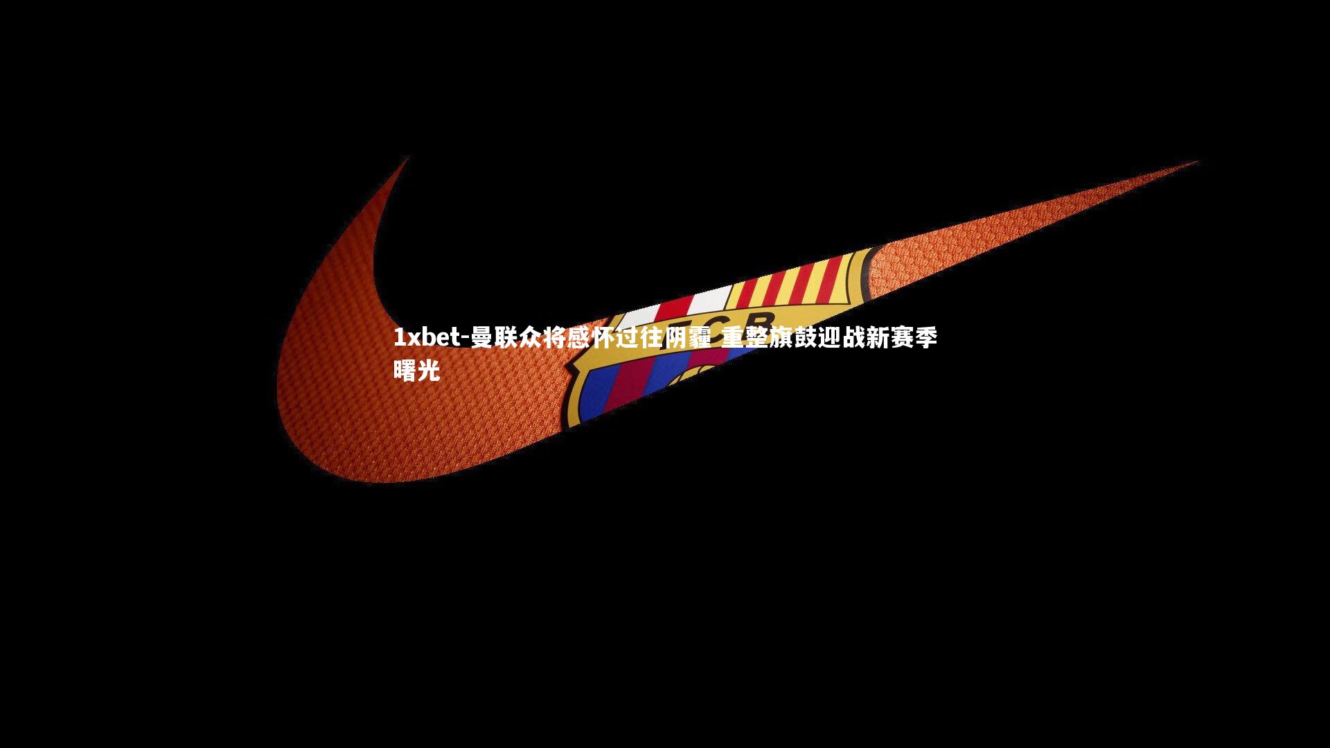 1xbet-曼联众将感怀过往阴霾 重整旗鼓迎战新赛季曙光